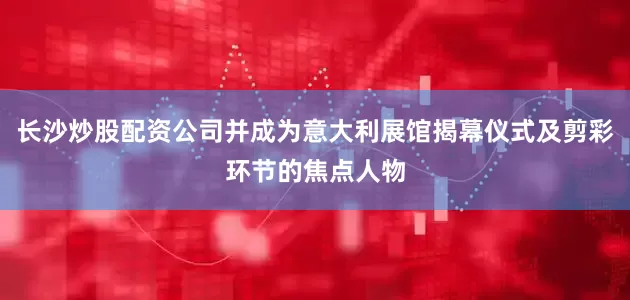 长沙炒股配资公司并成为意大利展馆揭幕仪式及剪彩环节的焦点人物