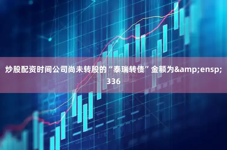 炒股配资时间公司尚未转股的“泰瑞转债”金额为 336