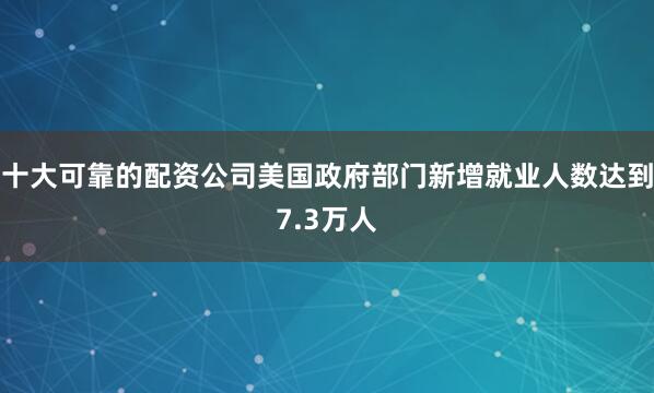 十大可靠的配资公司美国政府部门新增就业人数达到7.3万人