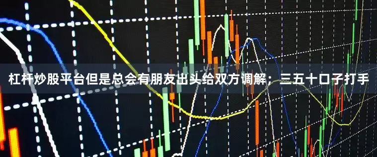 杠杆炒股平台但是总会有朋友出头给双方调解；三五十口子打手