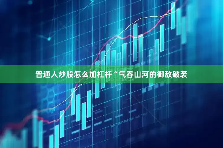 普通人炒股怎么加杠杆“气吞山河的御敌破袭
