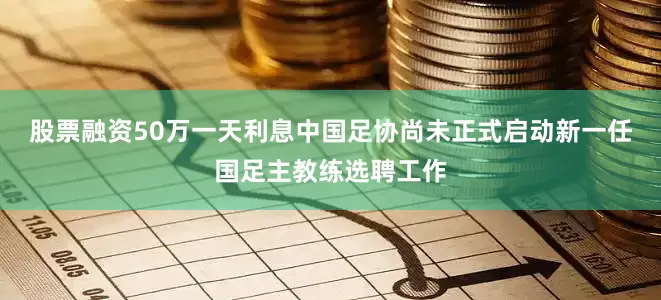 股票融资50万一天利息中国足协尚未正式启动新一任国足主教练选聘工作