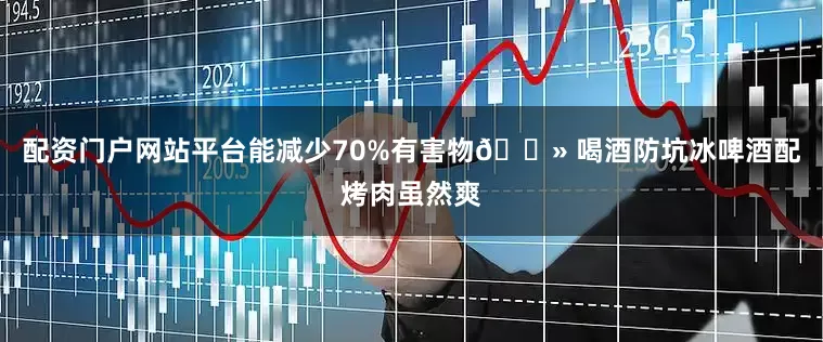 配资门户网站平台能减少70%有害物🍻 喝酒防坑冰啤酒配烤肉虽然爽