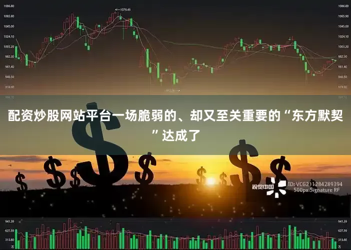 配资炒股网站平台一场脆弱的、却又至关重要的“东方默契”达成了
