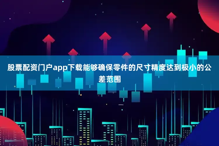 股票配资门户app下载能够确保零件的尺寸精度达到极小的公差范围