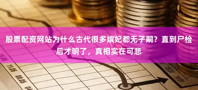 股票配资网站为什么古代很多嫔妃都无子嗣？直到尸检后才明了，真相实在可悲