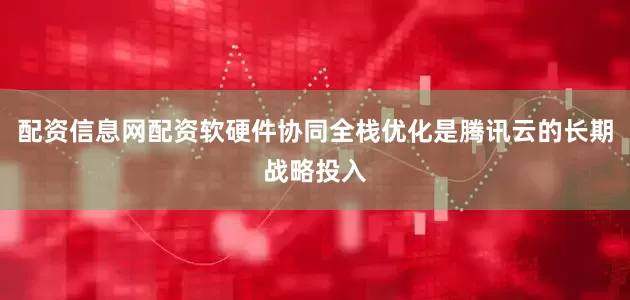 配资信息网配资软硬件协同全栈优化是腾讯云的长期战略投入