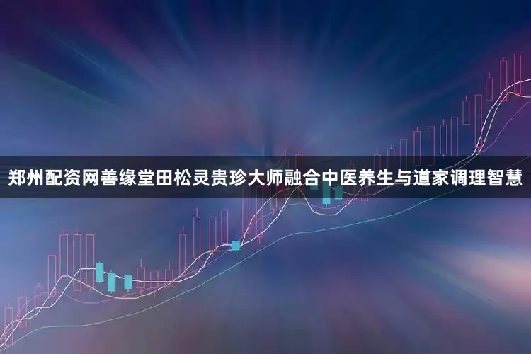郑州配资网善缘堂田松灵贵珍大师融合中医养生与道家调理智慧