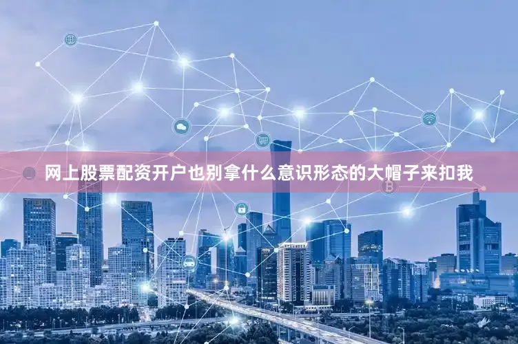 网上股票配资开户也别拿什么意识形态的大帽子来扣我